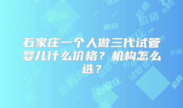 石家庄一个人做三代试管婴儿什么价格？机构怎么选？