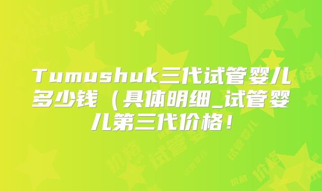 Tumushuk三代试管婴儿多少钱(具体明细_试管婴儿第三代价格!