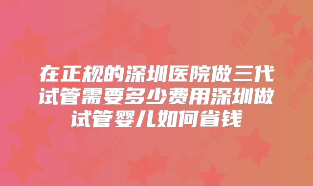 在正规的深圳医院做三代试管需要多少费用深圳做试管婴儿如何省钱