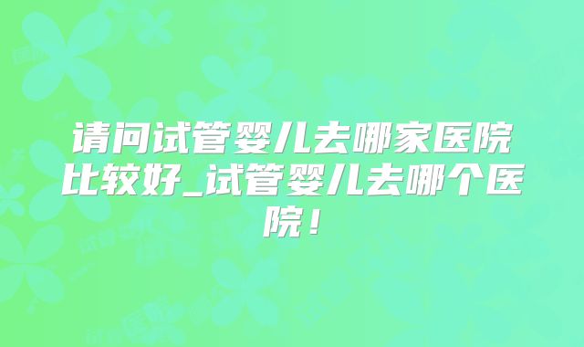 请问试管婴儿去哪家医院比较好_试管婴儿去哪个医院！