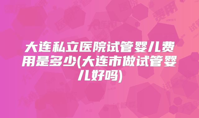 大连私立医院试管婴儿费用是多少(大连市做试管婴儿好吗)