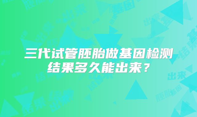 三代试管胚胎做基因检测结果多久能出来?