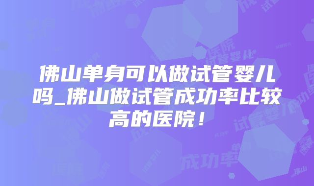 佛山单身可以做试管婴儿吗_佛山做试管成功率比较高的医院!
