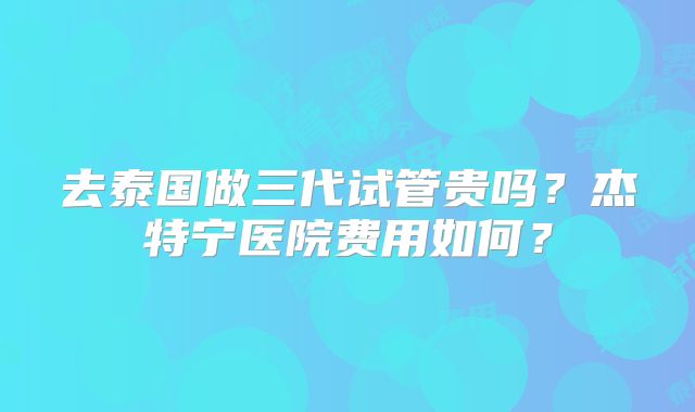 去泰国做三代试管贵吗？杰特宁医院费用如何？