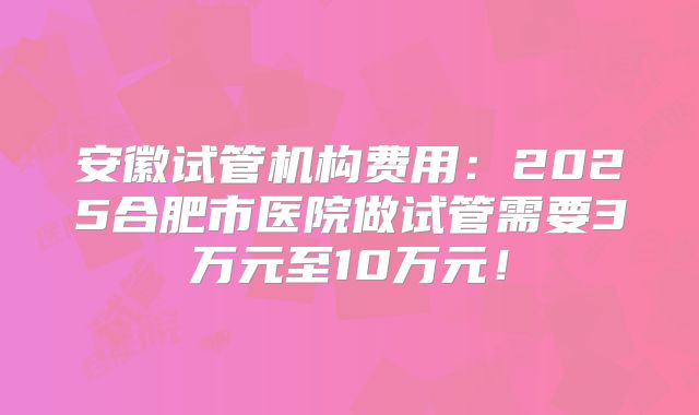 安徽试管机构费用：2025合肥市医院做试管需要3万元至10万元！