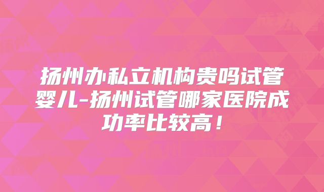 扬州办私立机构贵吗试管婴儿-扬州试管哪家医院成功率比较高！