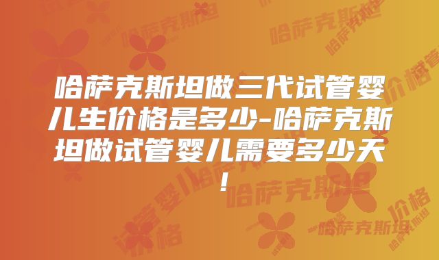 哈萨克斯坦做三代试管婴儿生价格是多少-哈萨克斯坦做试管婴儿需要多少天!