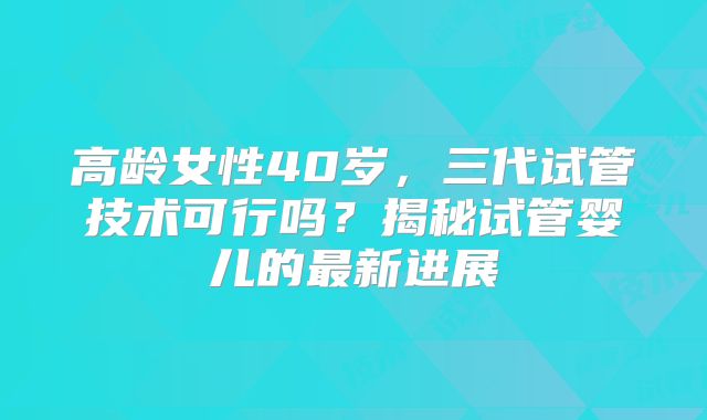 高龄女性40岁，三代试管技术可行吗？揭秘试管婴儿的最新进展