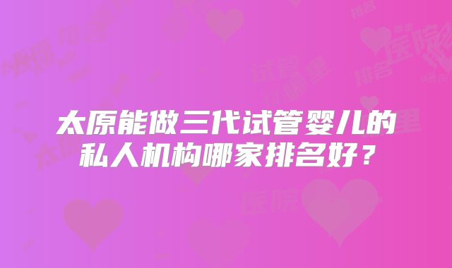 太原能做三代试管婴儿的私人机构哪家排名好?