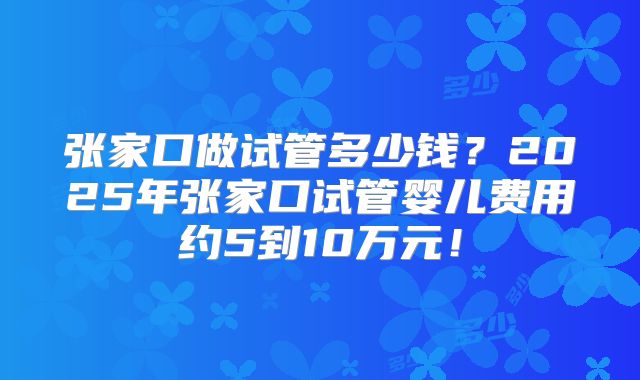 张家口做试管多少钱？2025年张家口试管婴儿费用约5到10万元！
