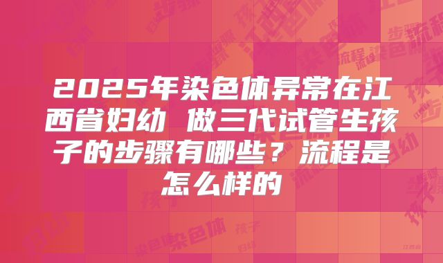 2025年染色体异常在江西省妇幼 做三代试管生孩子的步骤有哪些？流程是怎么样的