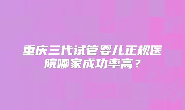 重庆三代试管婴儿正规医院哪家成功率高？