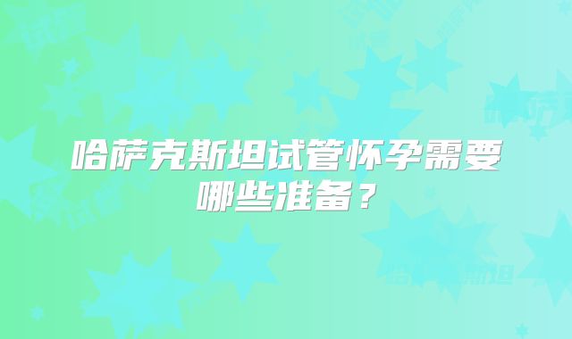 哈萨克斯坦试管怀孕需要哪些准备？