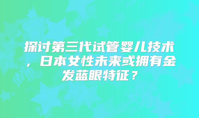 探讨第三代试管婴儿技术,日本女性未来或拥有金发蓝眼特征?