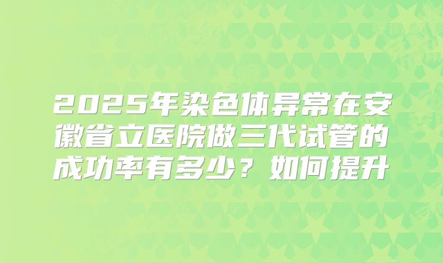 2025年染色体异常在安徽省立医院做三代试管的成功率有多少？如何提升