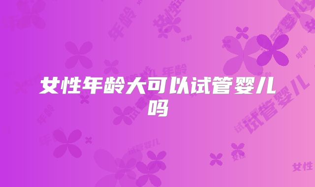 女性年龄大可以试管婴儿吗