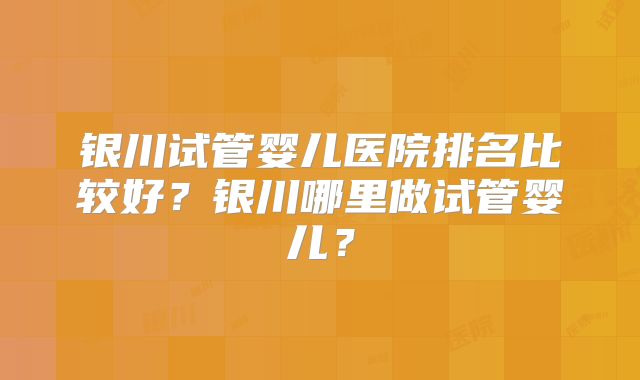 银川试管婴儿医院排名比较好？银川哪里做试管婴儿？