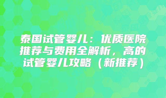 泰国试管婴儿：优质医院推荐与费用全解析，高的试管婴儿攻略（新推荐）
