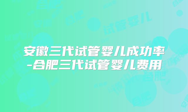 安徽三代试管婴儿成功率-合肥三代试管婴儿费用