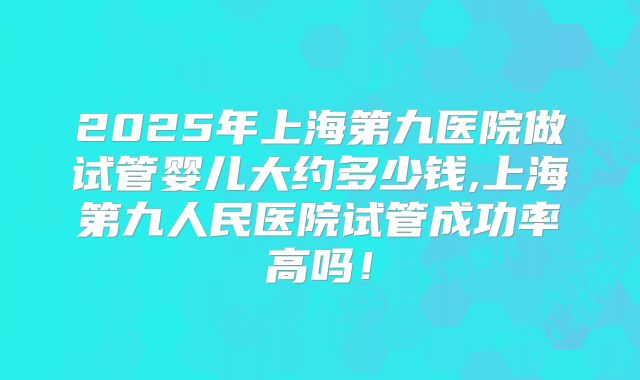 2025年上海第九医院做试管婴儿大约多少钱,上海第九人民医院试管成功率高吗!