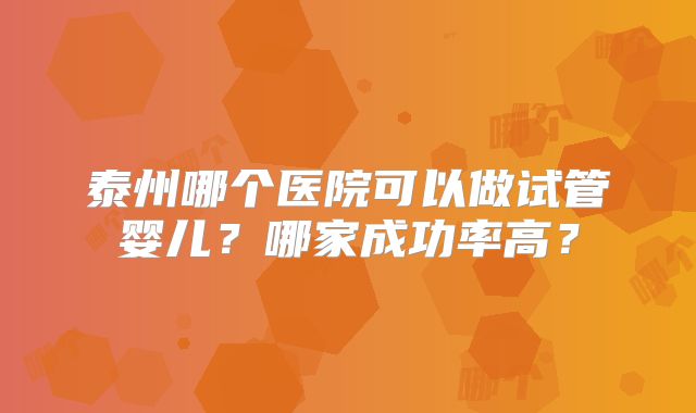泰州哪个医院可以做试管婴儿？哪家成功率高？