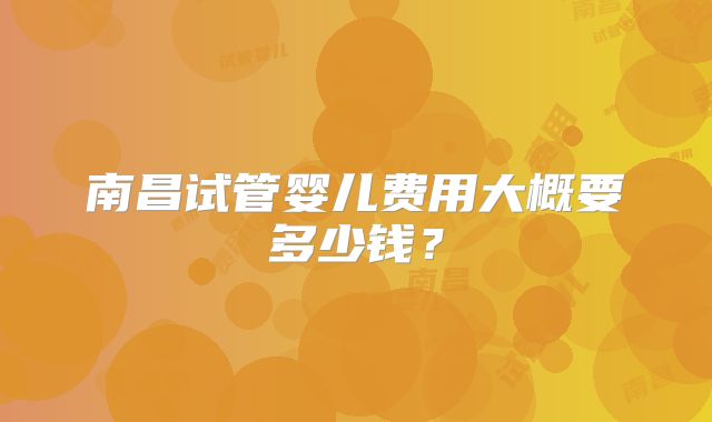 南昌试管婴儿费用大概要多少钱?