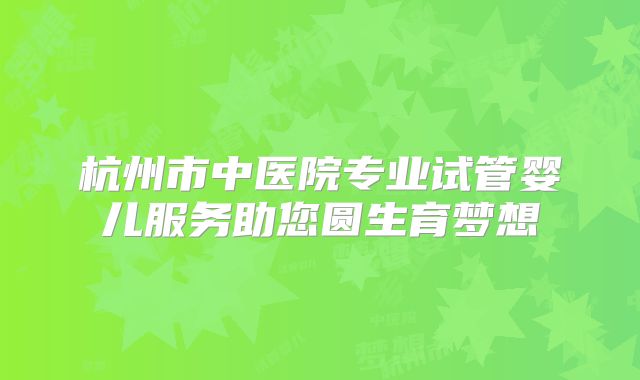 杭州市中医院专业试管婴儿服务助您圆生育梦想