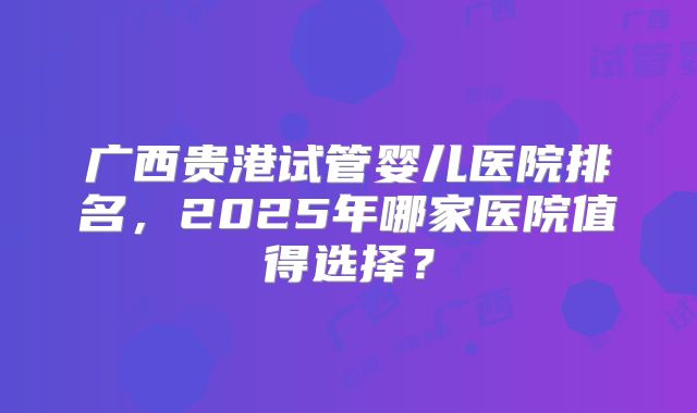 广西贵港试管婴儿医院排名，2025年哪家医院值得选择？