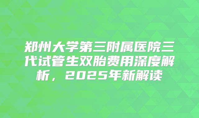 郑州大学第三附属医院三代试管生双胎费用深度解析,2025年新解读