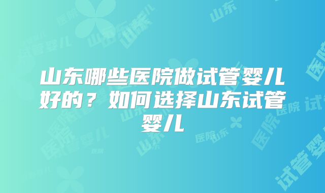 山东哪些医院做试管婴儿好的？如何选择山东试管婴儿
