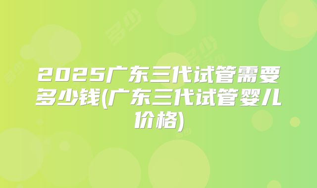 2025广东三代试管需要多少钱(广东三代试管婴儿价格)