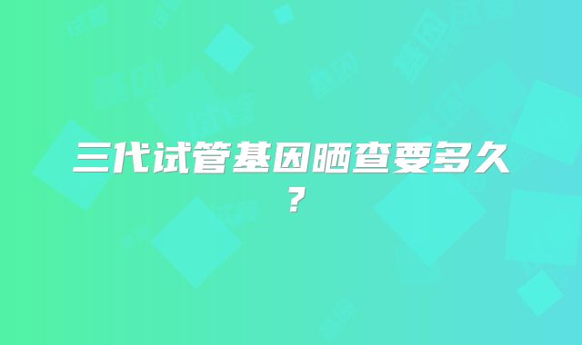 三代试管基因晒查要多久?