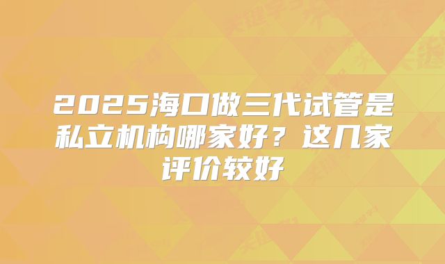 2025海口做三代试管是私立机构哪家好？这几家评价较好