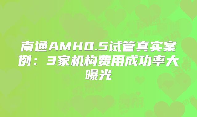 南通AMH0.5试管真实案例：3家机构费用成功率大曝光