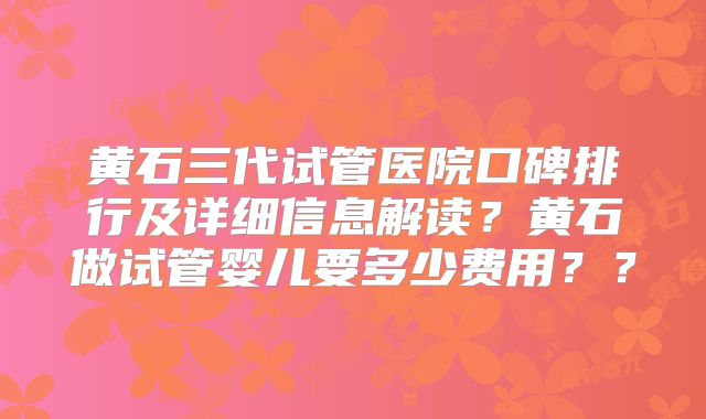 黄石三代试管医院口碑排行及详细信息解读?黄石做试管婴儿要多少费用??