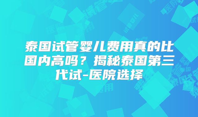 泰国试管婴儿费用真的比国内高吗？揭秘泰国第三代试-医院选择