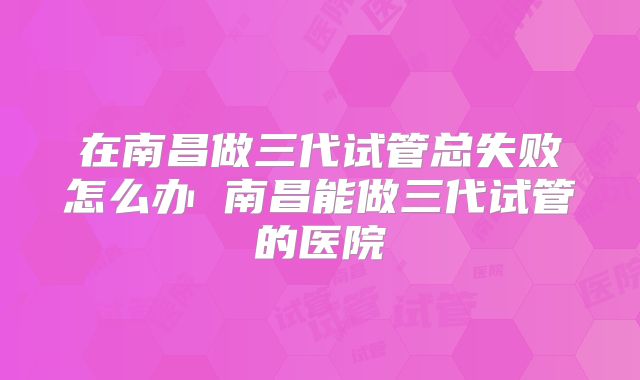 在南昌做三代试管总失败怎么办 南昌能做三代试管的医院