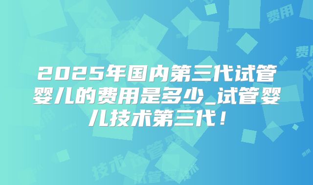 2025年国内第三代试管婴儿的费用是多少_试管婴儿技术第三代!