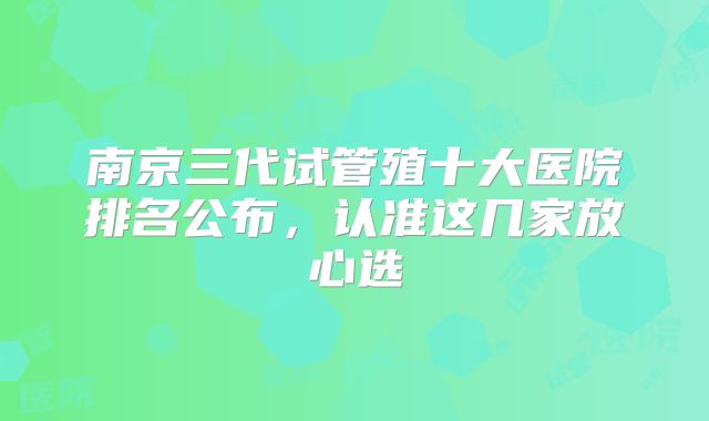 南京三代试管殖十大医院排名公布，认准这几家放心选