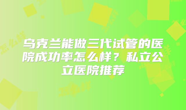 乌克兰能做三代试管的医院成功率怎么样？私立公立医院推荐