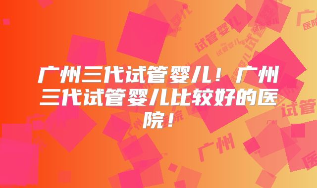 广州三代试管婴儿!广州三代试管婴儿比较好的医院!