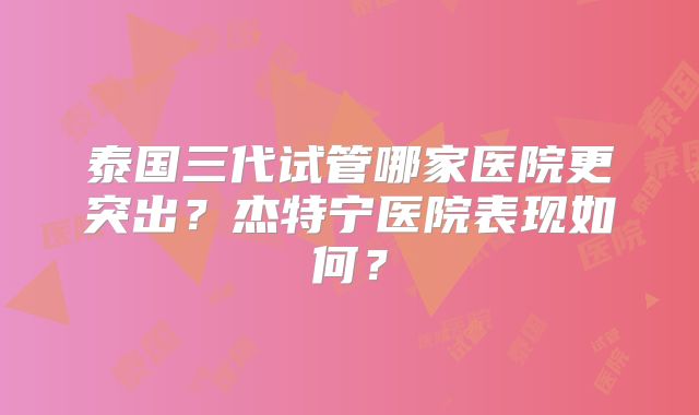 泰国三代试管哪家医院更突出？杰特宁医院表现如何？