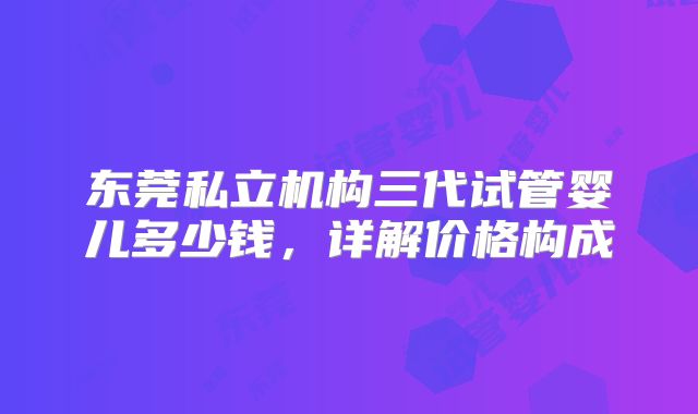 东莞私立机构三代试管婴儿多少钱，详解价格构成
