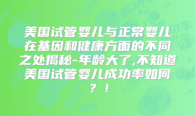 美国试管婴儿与正常婴儿在基因和健康方面的不同之处揭秘-年龄大了,不知道美国试管婴儿成功率如何?!