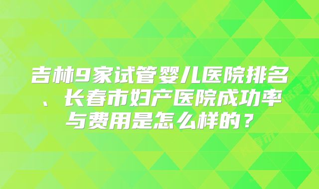 吉林9家试管婴儿医院排名、长春市妇产医院成功率与费用是怎么样的？