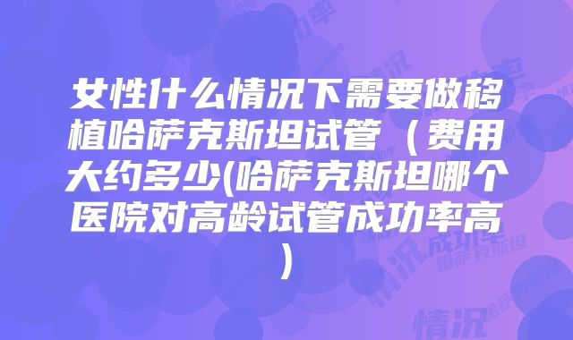 女性什么情况下需要做移植哈萨克斯坦试管（费用大约多少(哈萨克斯坦哪个医院对高龄试管成功率高)