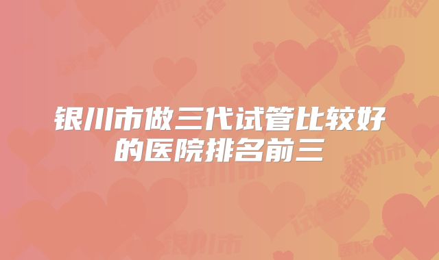 银川市做三代试管比较好的医院排名前三