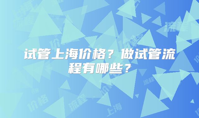 试管上海价格？做试管流程有哪些？