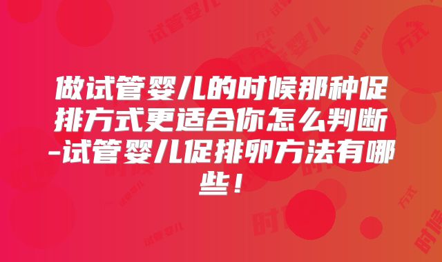 做试管婴儿的时候那种促排方式更适合你怎么判断-试管婴儿促排卵方法有哪些!