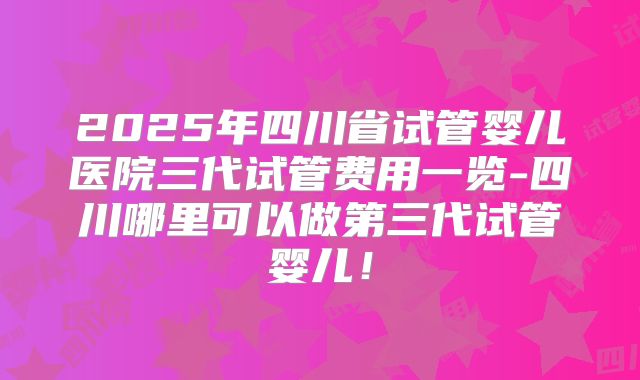2025年四川省试管婴儿医院三代试管费用一览-四川哪里可以做第三代试管婴儿！